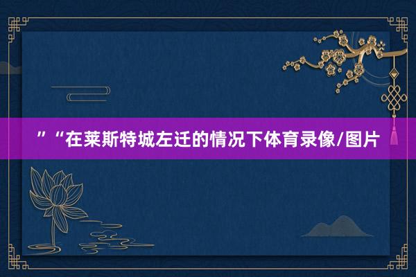 ”“在莱斯特城左迁的情况下体育录像/图片