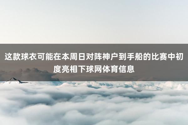 这款球衣可能在本周日对阵神户到手船的比赛中初度亮相下球网体育信息