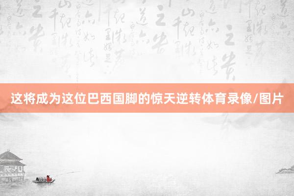 这将成为这位巴西国脚的惊天逆转体育录像/图片