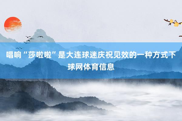 唱响“莎啦啦”是大连球迷庆祝见效的一种方式下球网体育信息