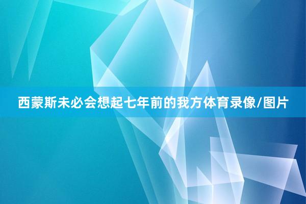 西蒙斯未必会想起七年前的我方体育录像/图片