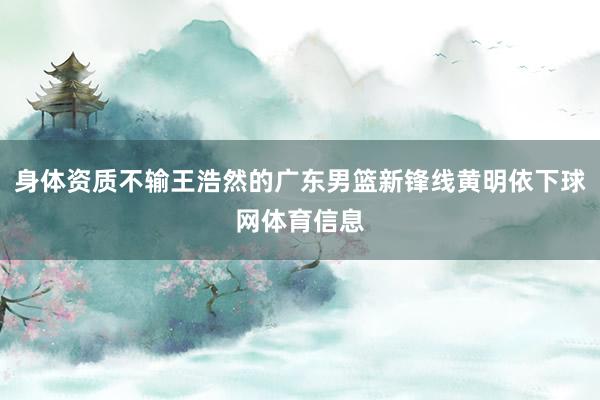 身体资质不输王浩然的广东男篮新锋线黄明依下球网体育信息