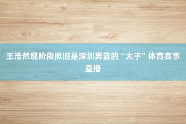 王浩然现阶段照旧是深圳男篮的“太子”体育赛事直播