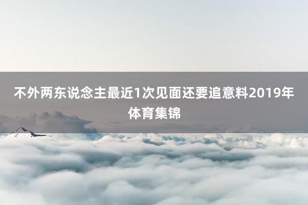 不外两东说念主最近1次见面还要追意料2019年体育集锦