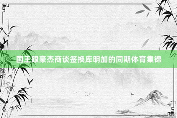 国王跟豪杰商谈签换库明加的同期体育集锦