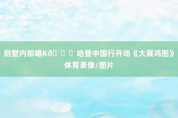 别墅内部唱K🎙哈登中国行开场《大展鸿图》体育录像/图片