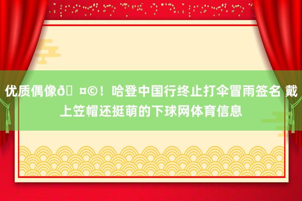 优质偶像🤩！哈登中国行终止打伞冒雨签名 戴上笠帽还挺萌的下球网体育信息
