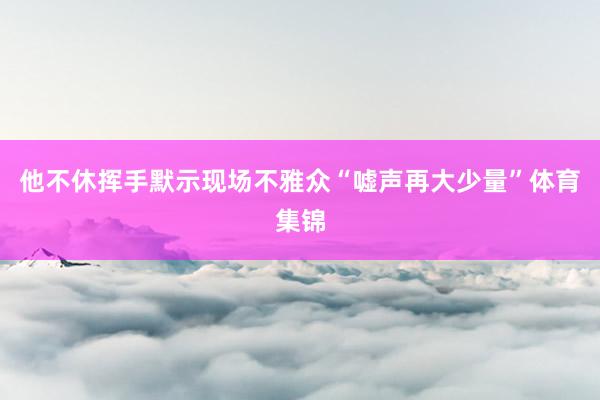 他不休挥手默示现场不雅众“嘘声再大少量”体育集锦