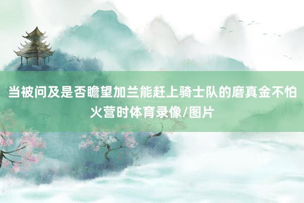当被问及是否瞻望加兰能赶上骑士队的磨真金不怕火营时体育录像/图片