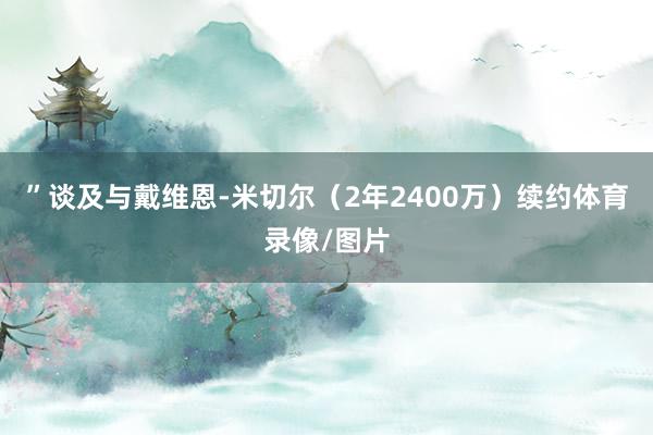 ”谈及与戴维恩-米切尔（2年2400万）续约体育录像/图片