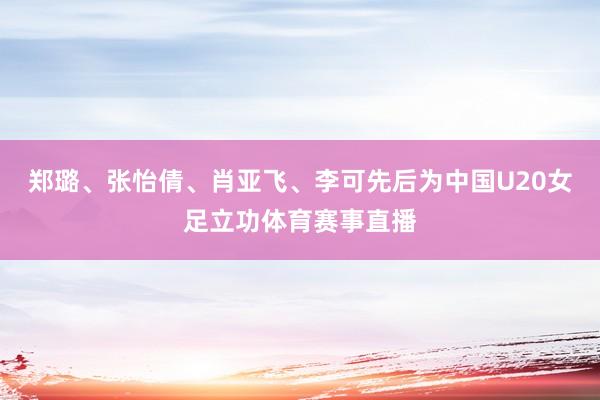 郑璐、张怡倩、肖亚飞、李可先后为中国U20女足立功体育赛事直播