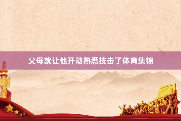 父母就让他开动熟悉技击了体育集锦