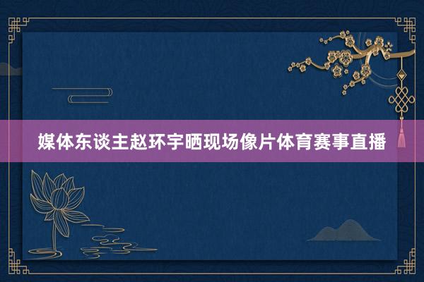 媒体东谈主赵环宇晒现场像片体育赛事直播