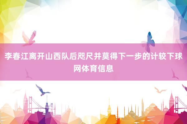 李春江离开山西队后咫尺并莫得下一步的计较下球网体育信息