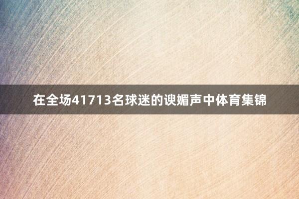 在全场41713名球迷的谀媚声中体育集锦
