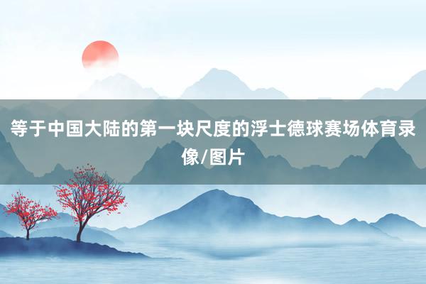 等于中国大陆的第一块尺度的浮士德球赛场体育录像/图片