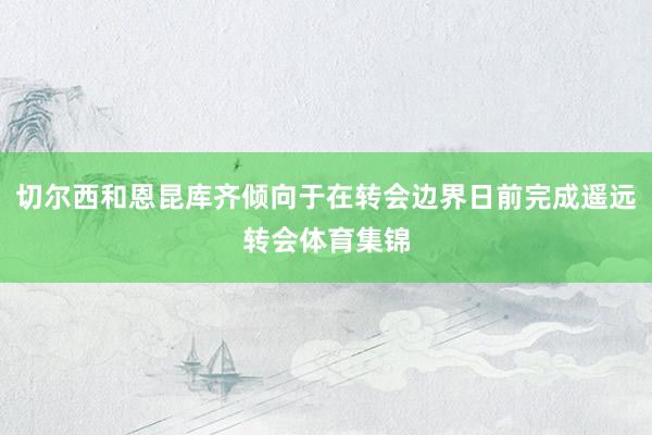 切尔西和恩昆库齐倾向于在转会边界日前完成遥远转会体育集锦