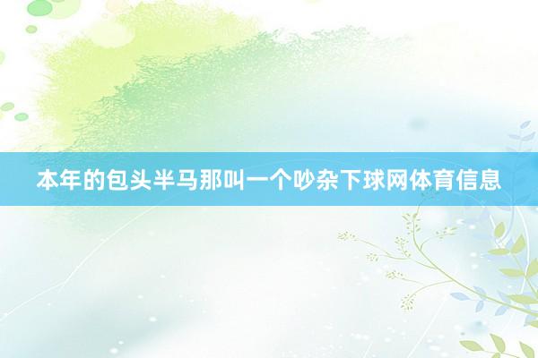 本年的包头半马那叫一个吵杂下球网体育信息