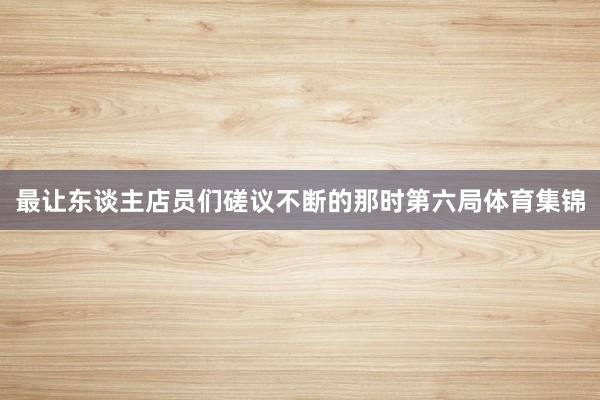 最让东谈主店员们磋议不断的那时第六局体育集锦