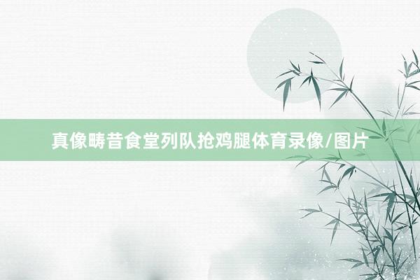 真像畴昔食堂列队抢鸡腿体育录像/图片