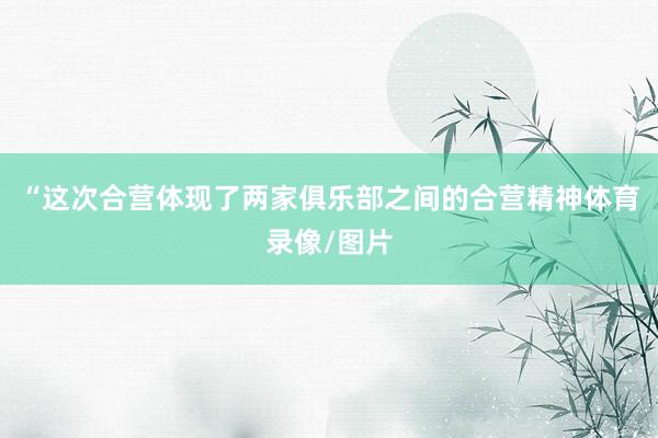 “这次合营体现了两家俱乐部之间的合营精神体育录像/图片