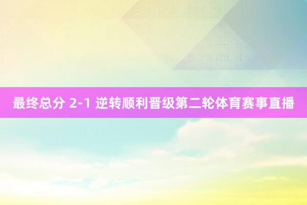 最终总分 2-1 逆转顺利晋级第二轮体育赛事直播