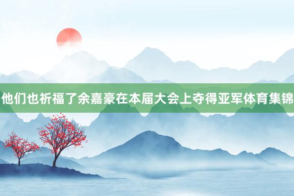 他们也祈福了余嘉豪在本届大会上夺得亚军体育集锦
