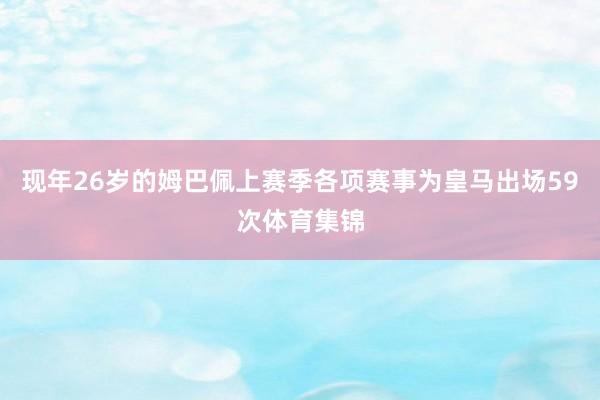 现年26岁的姆巴佩上赛季各项赛事为皇马出场59次体育集锦