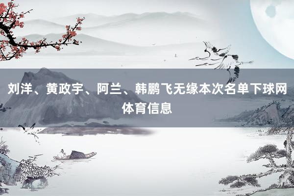 刘洋、黄政宇、阿兰、韩鹏飞无缘本次名单下球网体育信息