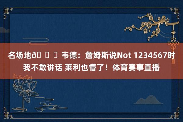 名场地😅韦德：詹姆斯说Not 1234567时我不敢讲话 莱利也懵了！体育赛事直播