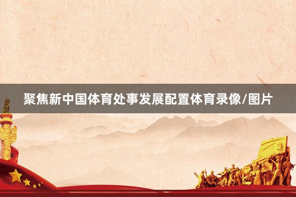 聚焦新中国体育处事发展配置体育录像/图片