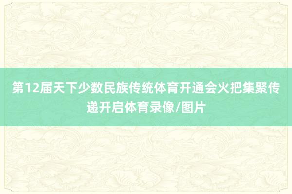 第12届天下少数民族传统体育开通会火把集聚传递开启体育录像/图片