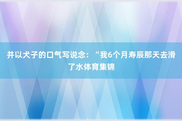 并以犬子的口气写说念：“我6个月寿辰那天去滑了水体育集锦