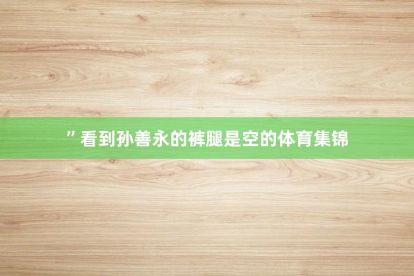 ”看到孙善永的裤腿是空的体育集锦
