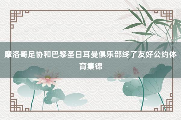 摩洛哥足协和巴黎圣日耳曼俱乐部终了友好公约体育集锦