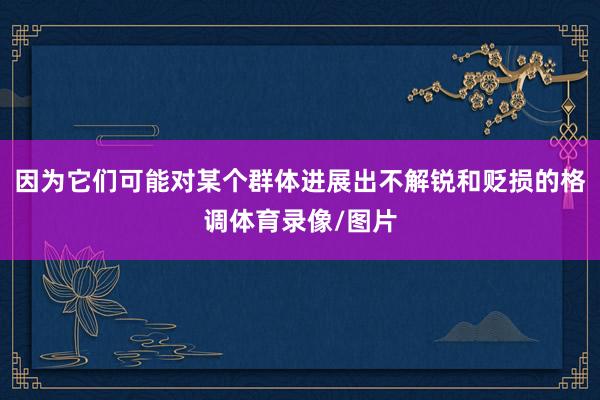 因为它们可能对某个群体进展出不解锐和贬损的格调体育录像/图片