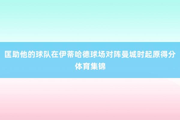 匡助他的球队在伊蒂哈德球场对阵曼城时起原得分体育集锦