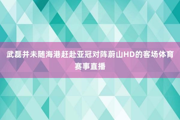 武磊并未随海港赶赴亚冠对阵蔚山HD的客场体育赛事直播