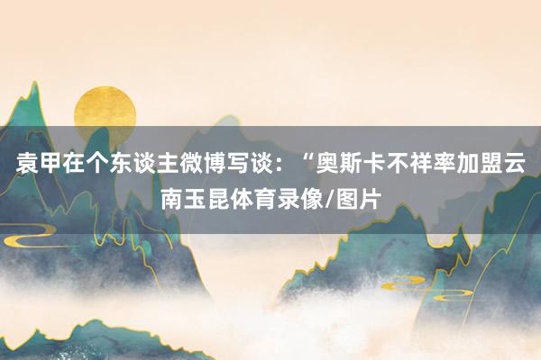 袁甲在个东谈主微博写谈:“奥斯卡不祥率加盟云南玉昆体育录像/图片