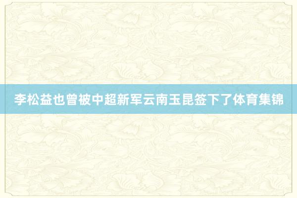 李松益也曾被中超新军云南玉昆签下了体育集锦