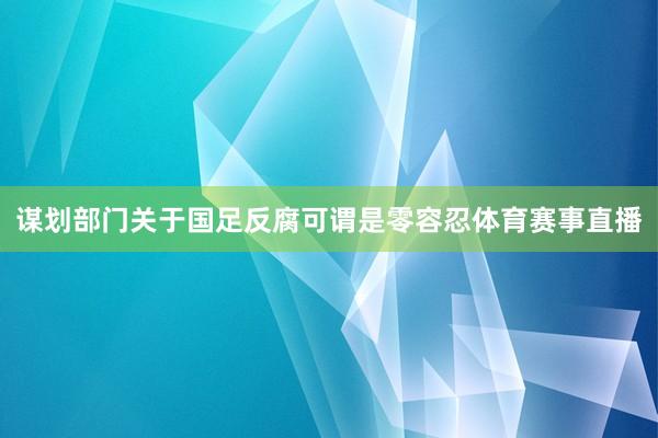 谋划部门关于国足反腐可谓是零容忍体育赛事直播