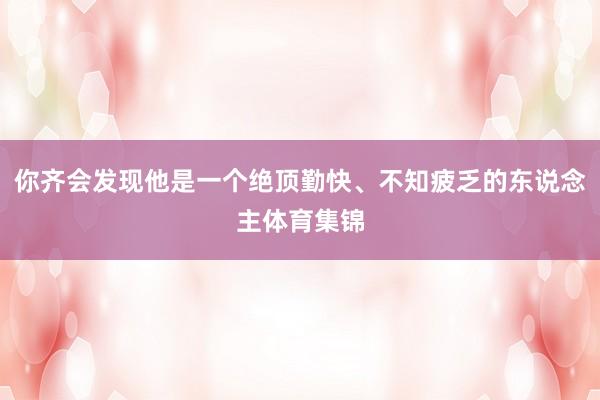 你齐会发现他是一个绝顶勤快、不知疲乏的东说念主体育集锦