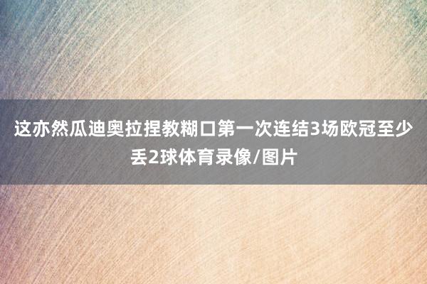 这亦然瓜迪奥拉捏教糊口第一次连结3场欧冠至少丢2球体育录像/图片