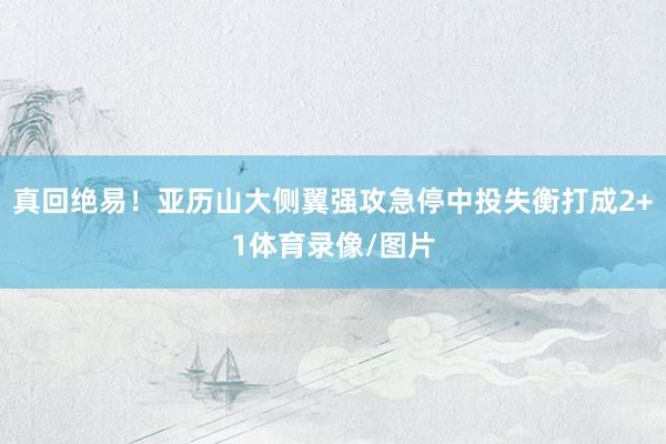 真回绝易！亚历山大侧翼强攻急停中投失衡打成2+1体育录像/图片