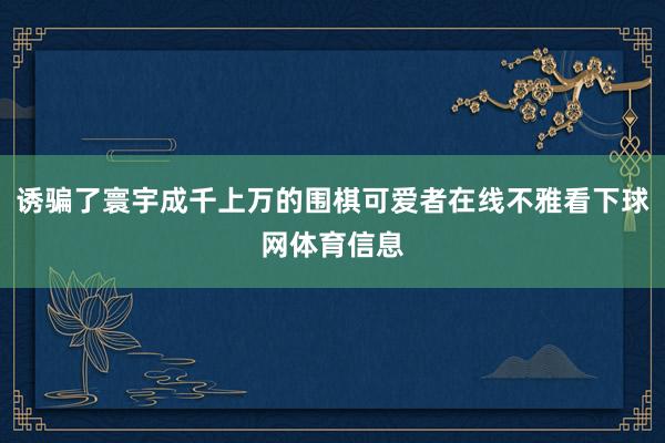 诱骗了寰宇成千上万的围棋可爱者在线不雅看下球网体育信息