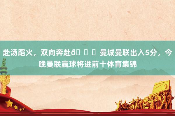 赴汤蹈火，双向奔赴😂曼城曼联出入5分，今晚曼联赢球将进前十体育集锦