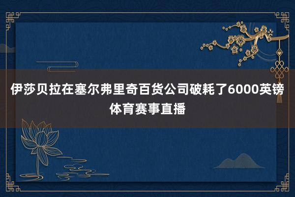 伊莎贝拉在塞尔弗里奇百货公司破耗了6000英镑体育赛事直播