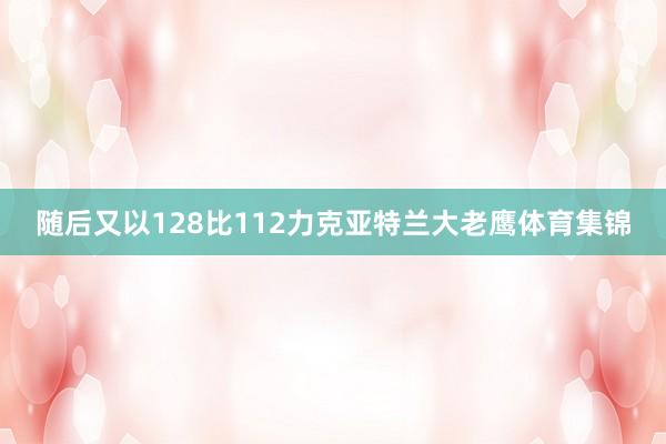 随后又以128比112力克亚特兰大老鹰体育集锦