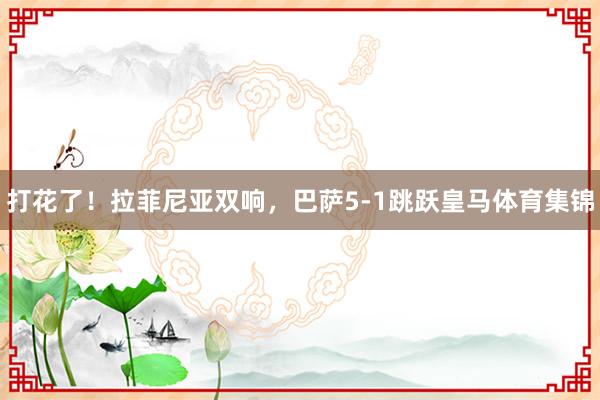 打花了！拉菲尼亚双响，巴萨5-1跳跃皇马体育集锦