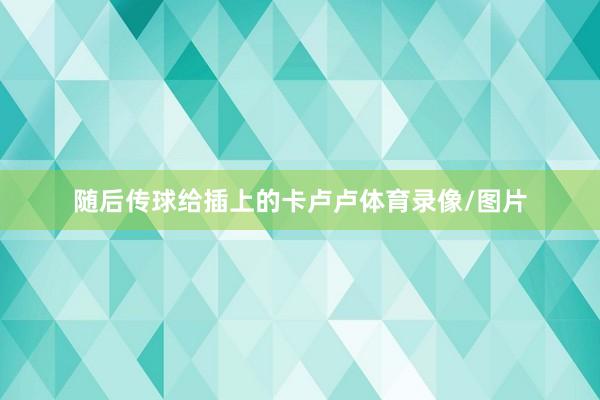 随后传球给插上的卡卢卢体育录像/图片